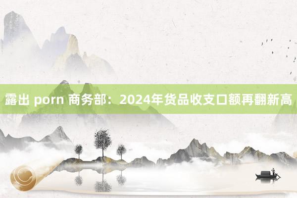 露出 porn 商务部：2024年货品收支口额再翻新高