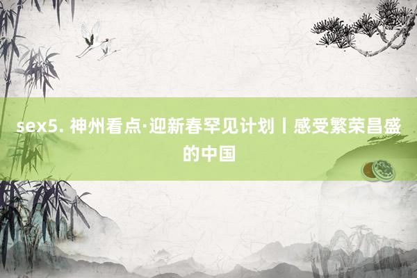 sex5. 神州看点·迎新春罕见计划丨感受繁荣昌盛的中国