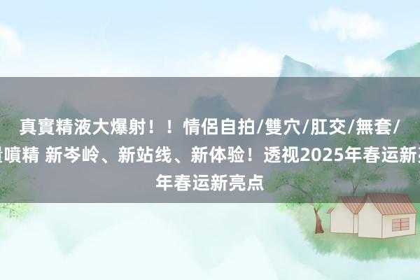 真實精液大爆射！！情侶自拍/雙穴/肛交/無套/大量噴精 新岑岭、新站线、新体验！透视2025年春运新亮点