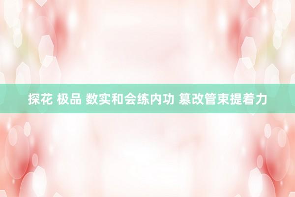 探花 极品 数实和会练内功 篡改管束提着力