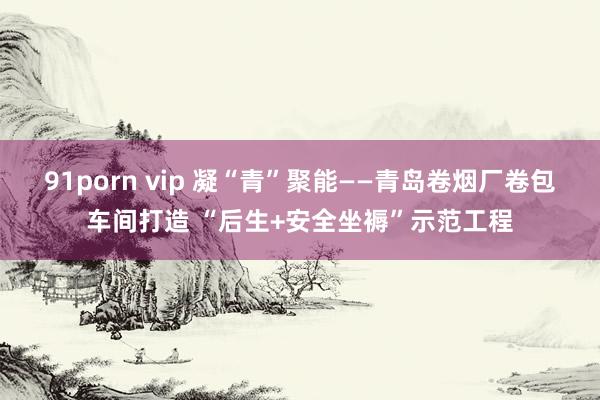 91porn vip 凝“青”聚能——青岛卷烟厂卷包车间打造 “后生+安全坐褥”示范工程