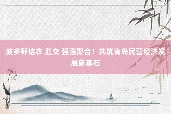 波多野结衣 肛交 强强聚合！共筑青岛民营经济发展新基石