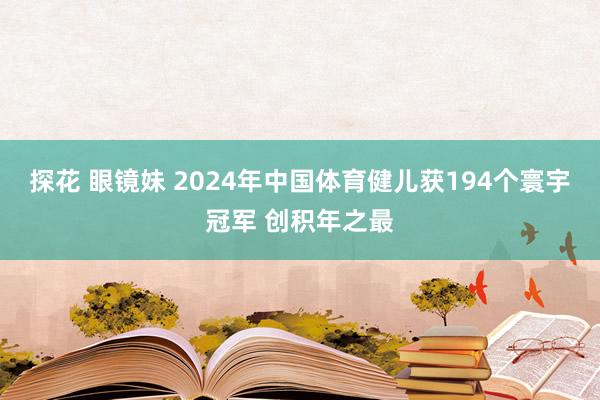 探花 眼镜妹 2024年中国体育健儿获194个寰宇冠军 创积年之最