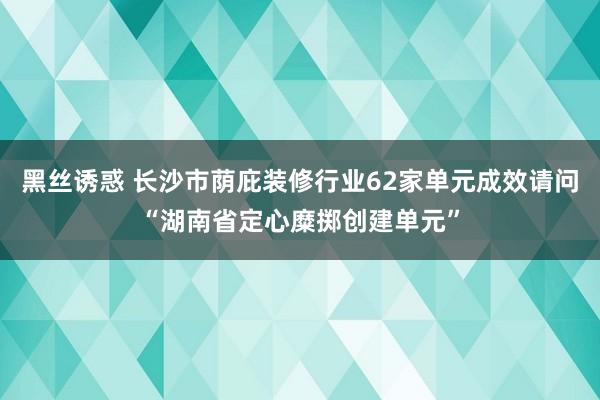 黑丝诱惑 长沙市荫庇装修行业62家单元成效请问“湖南省定心糜掷创建单元”