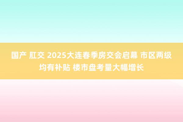 国产 肛交 2025大连春季房交会启幕 市区两级均有补贴 楼市盘考量大幅增长