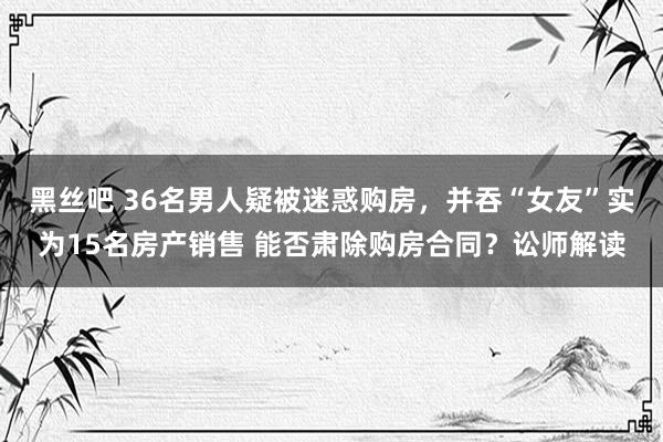 黑丝吧 36名男人疑被迷惑购房，并吞“女友”实为15名房产销售 能否肃除购房合同？讼师解读