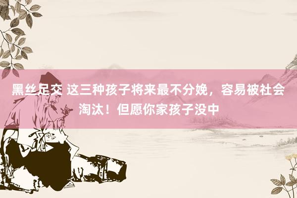 黑丝足交 这三种孩子将来最不分娩，容易被社会淘汰！但愿你家孩子没中
