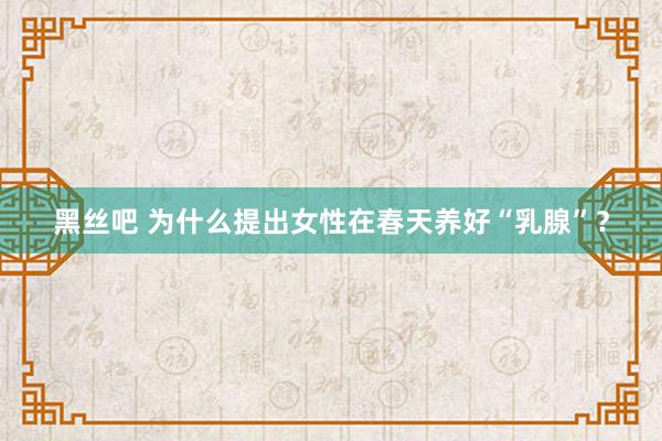 黑丝吧 为什么提出女性在春天养好“乳腺”？