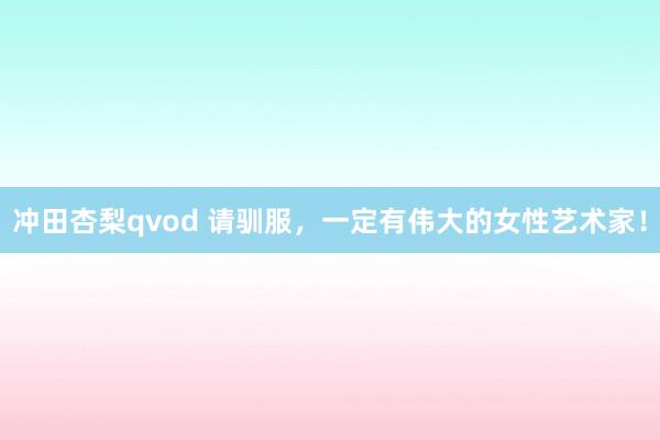 冲田杏梨qvod 请驯服，一定有伟大的女性艺术家！