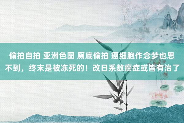 偷拍自拍 亚洲色图 厕底偷拍 癌细胞作念梦也思不到，终末是被冻死的！改日系数癌症或皆有治了