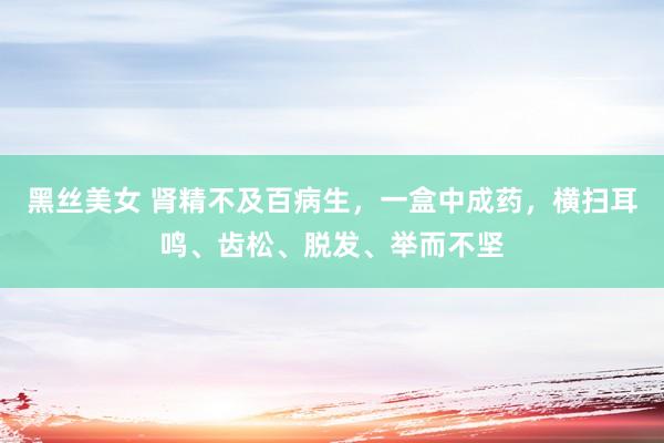 黑丝美女 肾精不及百病生，一盒中成药，横扫耳鸣、齿松、脱发、举而不坚