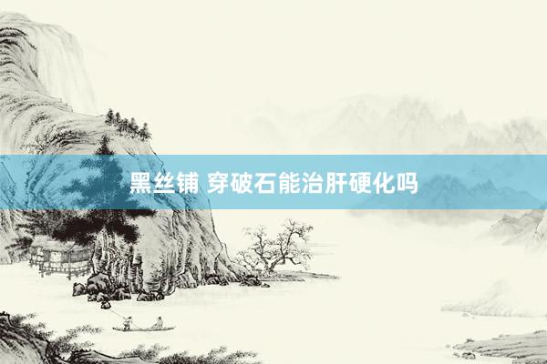 黑丝铺 穿破石能治肝硬化吗