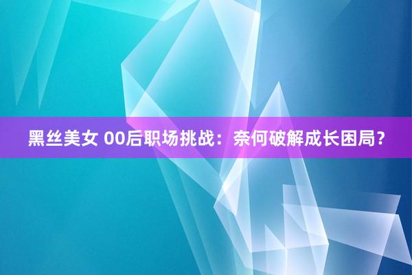 黑丝美女 00后职场挑战：奈何破解成长困局？