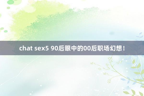 chat sex5 90后眼中的00后职场幻想！