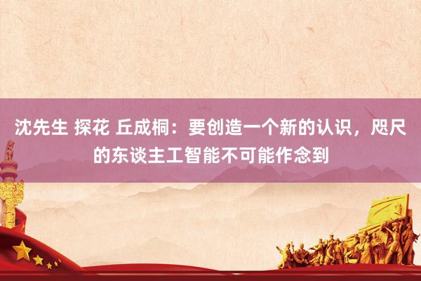 沈先生 探花 丘成桐：要创造一个新的认识，咫尺的东谈主工智能不可能作念到