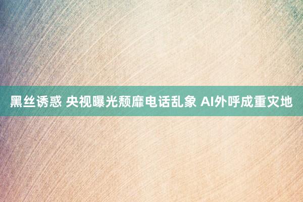 黑丝诱惑 央视曝光颓靡电话乱象 AI外呼成重灾地