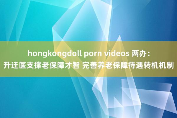 hongkongdoll porn videos 两办：升迁医支撑老保障才智 完善养老保障待遇转机机制