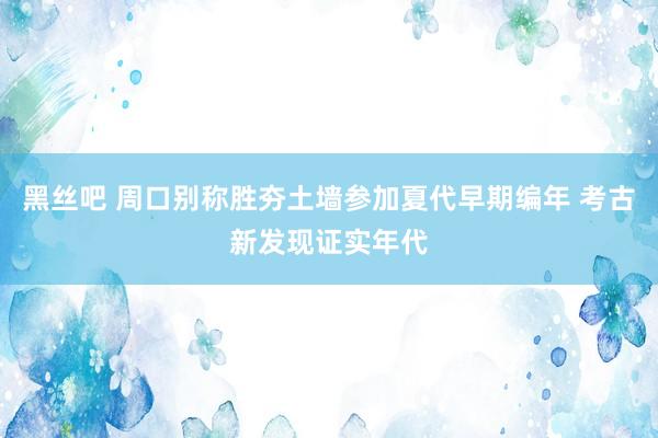 黑丝吧 周口别称胜夯土墙参加夏代早期编年 考古新发现证实年代