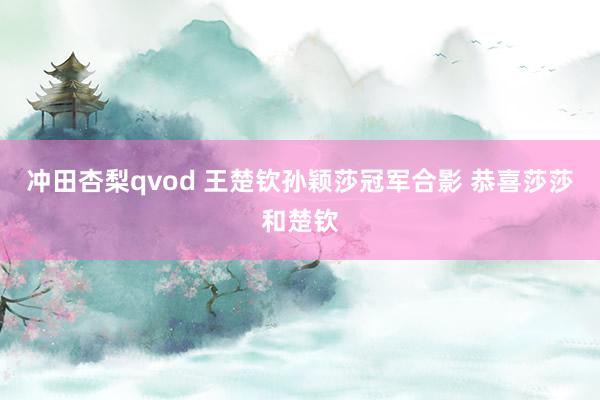 冲田杏梨qvod 王楚钦孙颖莎冠军合影 恭喜莎莎和楚钦