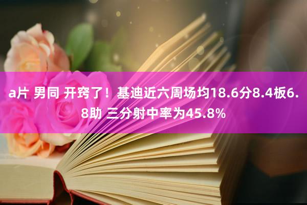 a片 男同 开窍了！基迪近六周场均18.6分8.4板6.8助 三分射中率为45.8%