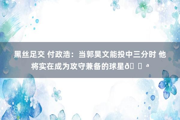 黑丝足交 付政浩：当郭昊文能投中三分时 他将实在成为攻守兼备的球星💪