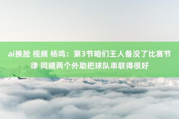 ai换脸 视频 杨鸣：第3节咱们王人备没了比赛节律 同曦两个外助把球队串联得很好