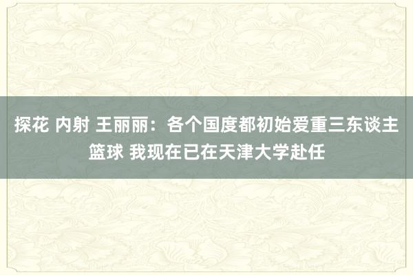 探花 内射 王丽丽：各个国度都初始爱重三东谈主篮球 我现在已在天津大学赴任
