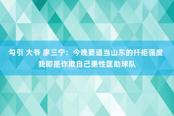 勾引 大爷 廖三宁：今晚要适当山东的扞拒强度 我即是诈欺自己秉性匡助球队