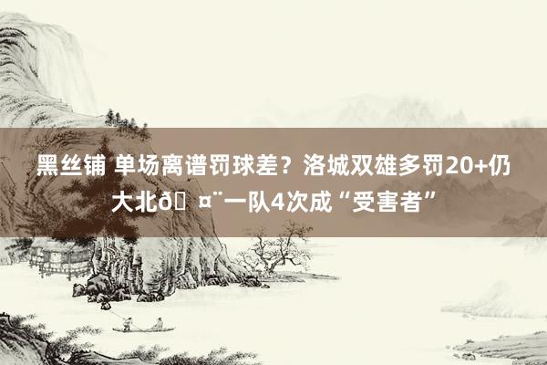黑丝铺 单场离谱罚球差？洛城双雄多罚20+仍大北🤨一队4次成“受害者”