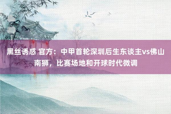 黑丝诱惑 官方：中甲首轮深圳后生东谈主vs佛山南狮，比赛场地和开球时代微调