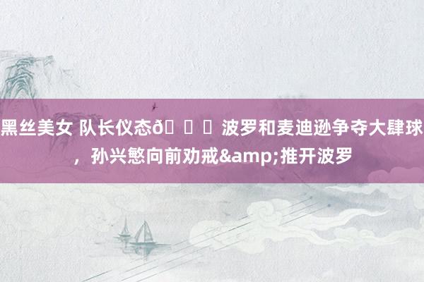 黑丝美女 队长仪态👍波罗和麦迪逊争夺大肆球，孙兴慜向前劝戒&推开波罗