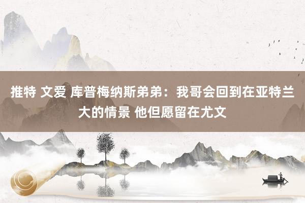 推特 文爱 库普梅纳斯弟弟：我哥会回到在亚特兰大的情景 他但愿留在尤文