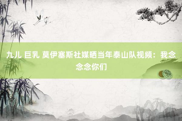 九儿 巨乳 莫伊塞斯社媒晒当年泰山队视频：我念念念你们