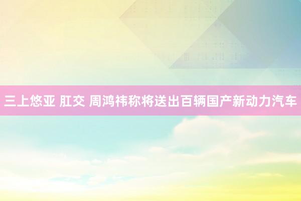 三上悠亚 肛交 周鸿祎称将送出百辆国产新动力汽车