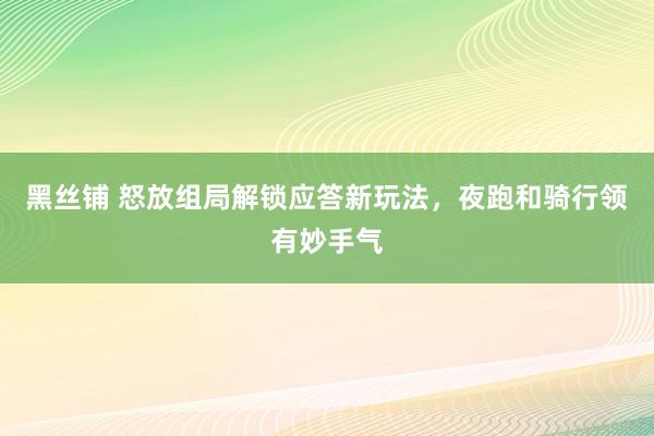 黑丝铺 怒放组局解锁应答新玩法，夜跑和骑行领有妙手气