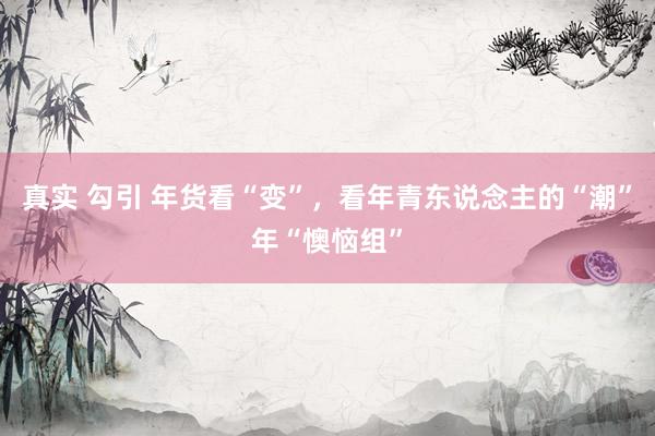 真实 勾引 年货看“变”，看年青东说念主的“潮”年“懊恼组”