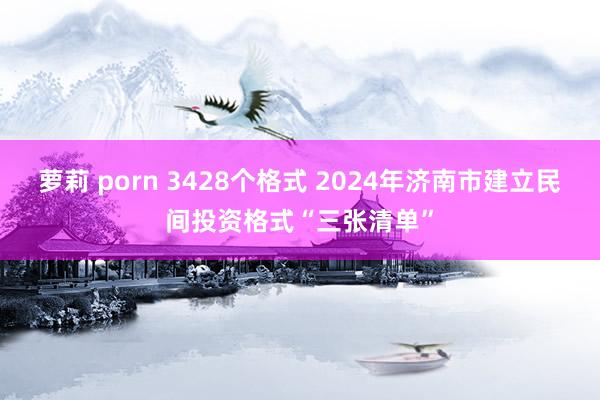 萝莉 porn 3428个格式 2024年济南市建立民间投资格式“三张清单”