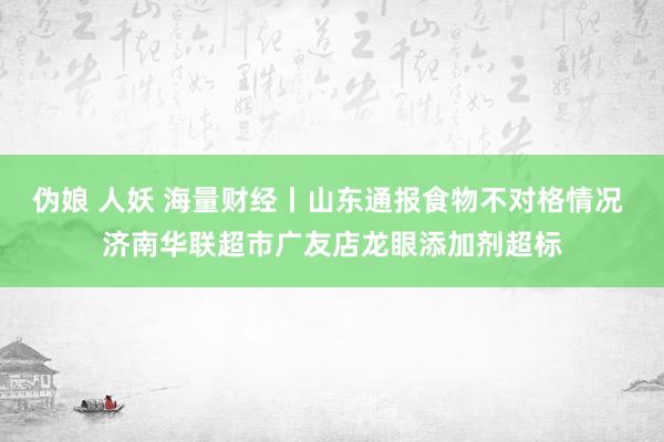 伪娘 人妖 海量财经丨山东通报食物不对格情况 济南华联超市广友店龙眼添加剂超标