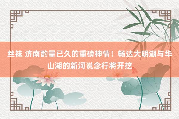 丝袜 济南酌量已久的重磅神情！畅达大明湖与华山湖的新河说念行将开挖