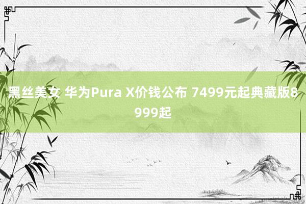 黑丝美女 华为Pura X价钱公布 7499元起典藏版8999起