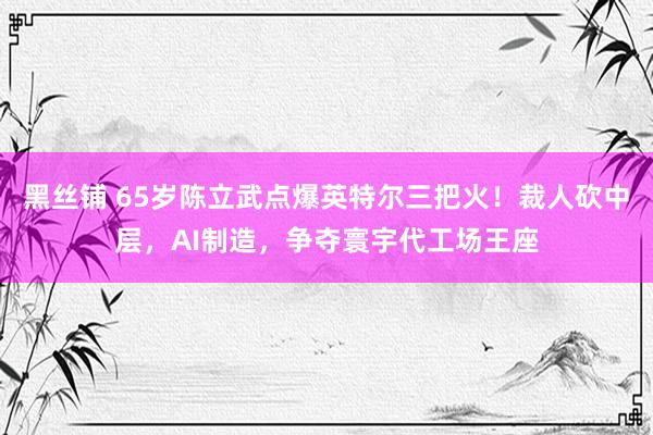 黑丝铺 65岁陈立武点爆英特尔三把火！裁人砍中层，AI制造，争夺寰宇代工场王座