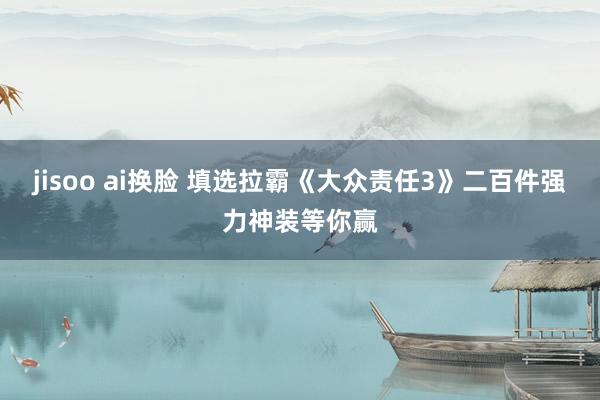 jisoo ai换脸 填选拉霸《大众责任3》二百件强力神装等你赢