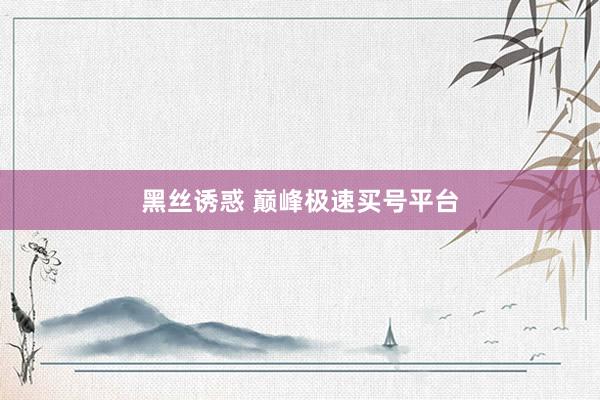 黑丝诱惑 巅峰极速买号平台