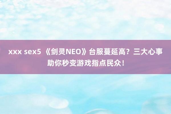 xxx sex5 《剑灵NEO》台服蔓延高？三大心事助你秒变游戏指点民众！