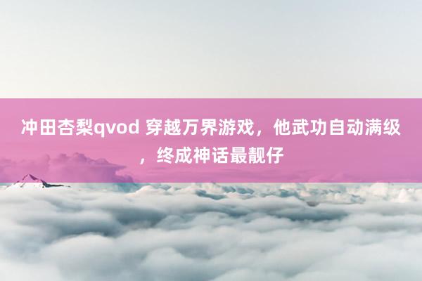 冲田杏梨qvod 穿越万界游戏，他武功自动满级，终成神话最靓仔