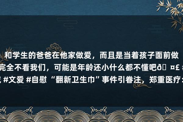 和学生的爸爸在他家做爱，而且是当着孩子面前做爱，太刺激了，孩子完全不看我们，可能是年龄还小什么都不懂吧🤣 #同城 #文爱 #自慰 “翻新卫生巾”事件引眷注，郑重医疗：卫生用品残次料将自行断送
