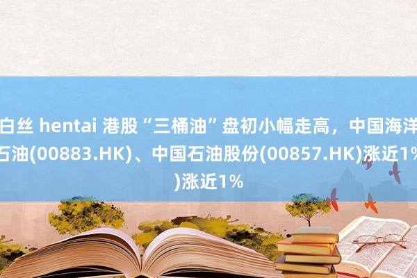 白丝 hentai 港股“三桶油”盘初小幅走高，中国海洋石油(00883.HK)、中国石油股份(00857.HK)涨近1%