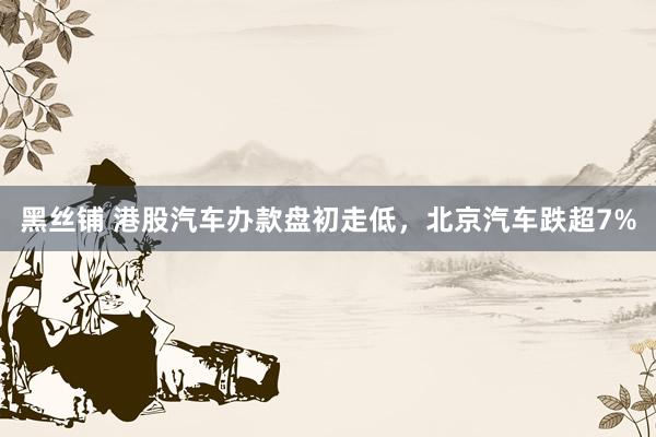 黑丝铺 港股汽车办款盘初走低，北京汽车跌超7%