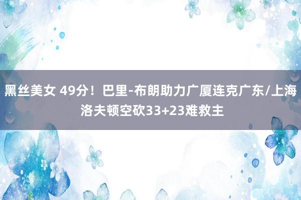 黑丝美女 49分！巴里-布朗助力广厦连克广东/上海 洛夫顿空砍33+23难救主