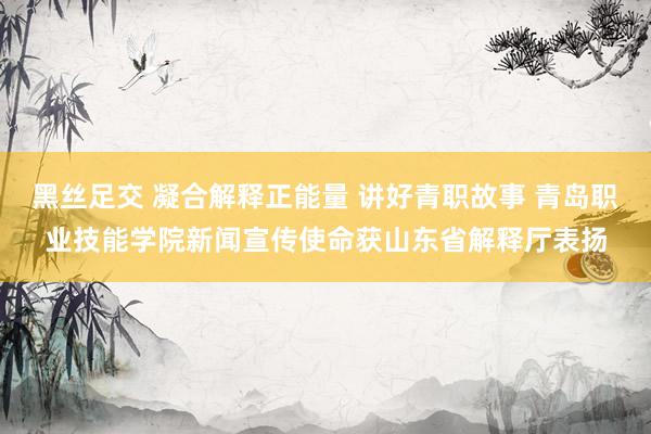 黑丝足交 凝合解释正能量 讲好青职故事 青岛职业技能学院新闻宣传使命获山东省解释厅表扬
